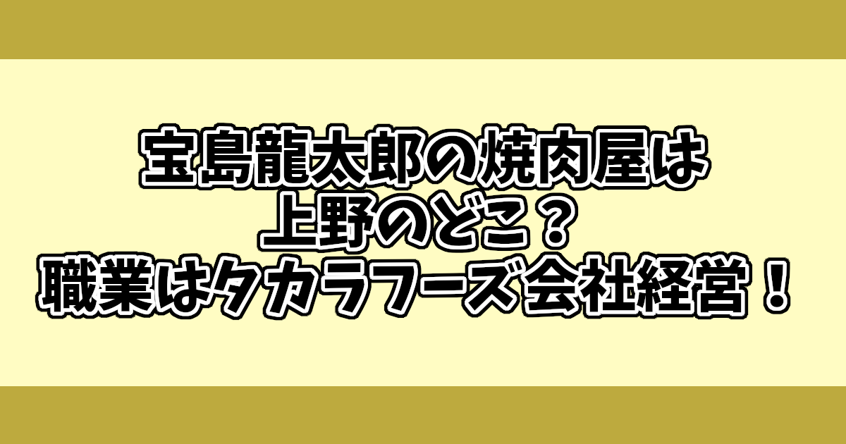 宝島龍太郎の焼肉屋は上野のどこ？